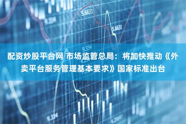 配资炒股平台网 市场监管总局：将加快推动《外卖平台服务管理基本要求》国家标准出台