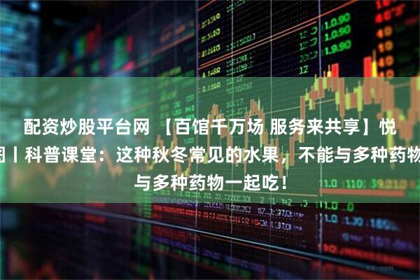 配资炒股平台网 【百馆千万场 服务来共享】悦读在芦图丨科普课堂：这种秋冬常见的水果，不能与多种药物一起吃！