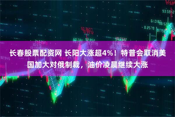 长春股票配资网 长阳大涨超4%！特普会取消美国加大对俄制裁，油价凌晨继续大涨