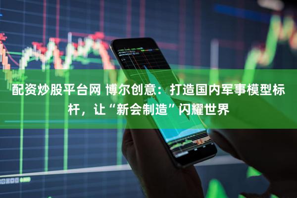 配资炒股平台网 博尔创意：打造国内军事模型标杆，让“新会制造”闪耀世界