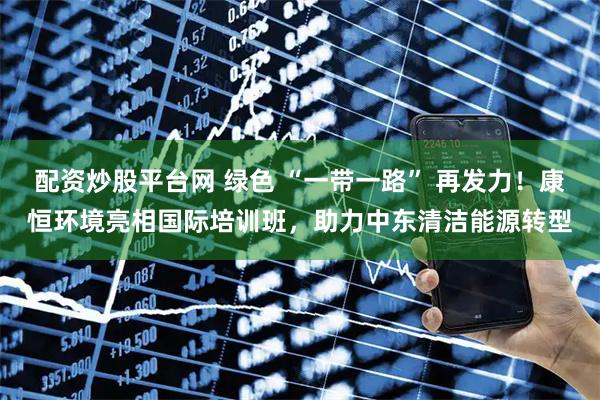 配资炒股平台网 绿色 “一带一路” 再发力！康恒环境亮相国际培训班，助力中东清洁能源转型