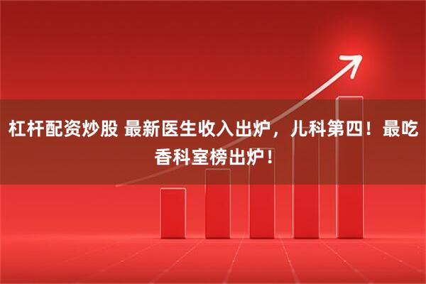 杠杆配资炒股 最新医生收入出炉，儿科第四！最吃香科室榜出炉！