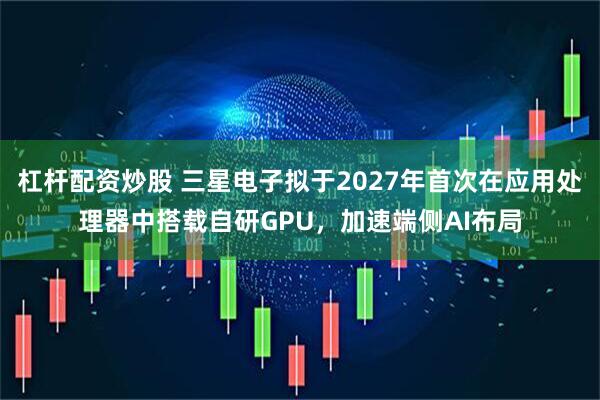 杠杆配资炒股 三星电子拟于2027年首次在应用处理器中搭载自研GPU，加速端侧AI布局