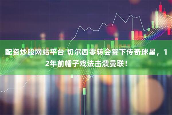 配资炒股网站平台 切尔西零转会签下传奇球星，12年前帽子戏法击溃曼联！