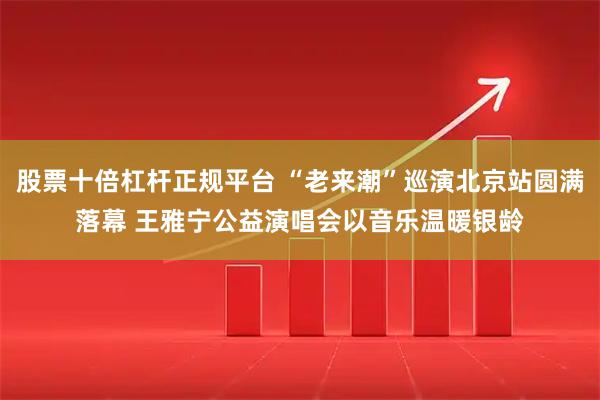 股票十倍杠杆正规平台 “老来潮”巡演北京站圆满落幕 王雅宁公益演唱会以音乐温暖银龄