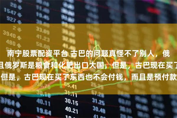 南宁股票配资平台 古巴的问题真怪不了别人，俄罗斯没有制裁古巴，并且俄罗斯是粮食和化肥出口大国，但是，古巴现在买了东西也不会付钱，而且是预付款都不付