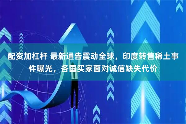 配资加杠杆 最新通告震动全球，印度转售稀土事件曝光，各国买家面对诚信缺失代价