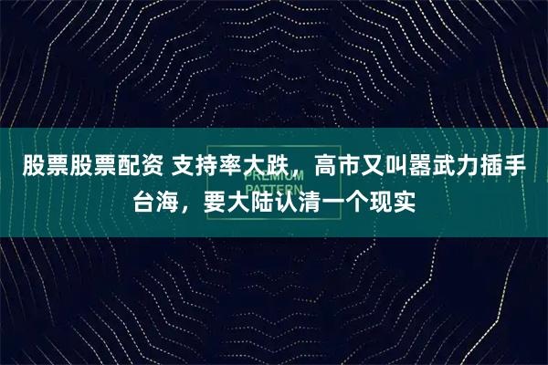 股票股票配资 支持率大跌，高市又叫嚣武力插手台海，要大陆认清一个现实