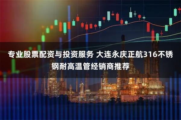 专业股票配资与投资服务 大连永庆正航316不锈钢耐高温管经销商推荐