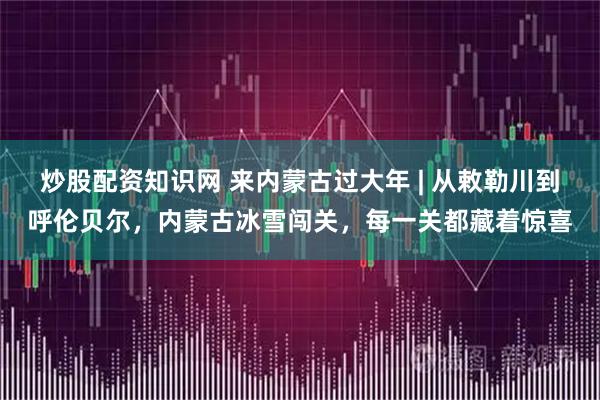 炒股配资知识网 来内蒙古过大年 | 从敕勒川到呼伦贝尔，内蒙古冰雪闯关，每一关都藏着惊喜