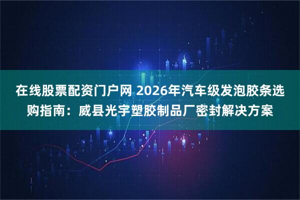 在线股票配资门户网 2026年汽车级发泡胶条选购指南：威县光宇塑胶制品厂密封解决方案