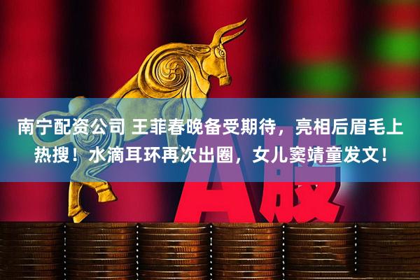 南宁配资公司 王菲春晚备受期待，亮相后眉毛上热搜！水滴耳环再次出圈，女儿窦靖童发文！