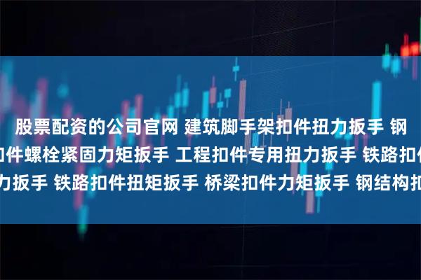 股票配资的公司官网 建筑脚手架扣件扭力扳手 钢管扣件扭矩检测扳手 扣件螺栓紧固力矩扳手 工程扣件专用扭力扳手 铁路扣件扭矩扳手 桥梁扣件力矩扳手 钢结构扣件扭力扳手