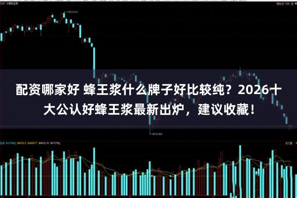 配资哪家好 蜂王浆什么牌子好比较纯？2026十大公认好蜂王浆最新出炉，建议收藏！