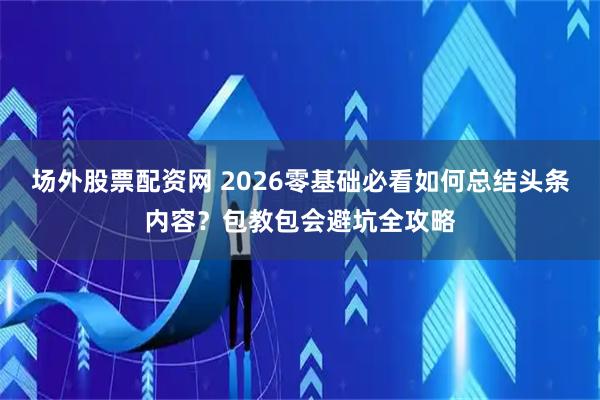 场外股票配资网 2026零基础必看如何总结头条内容？包教包会避坑全攻略