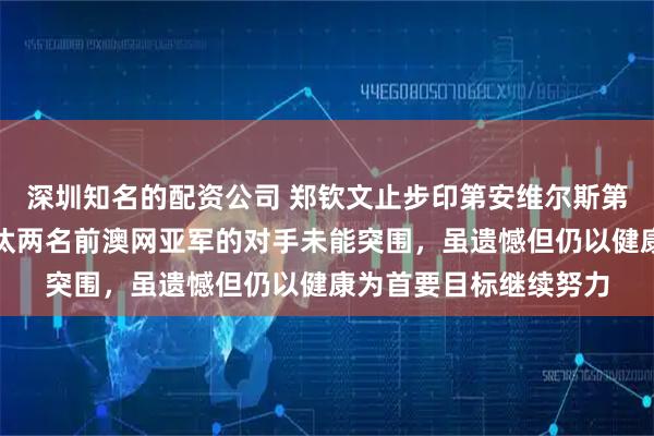 深圳知名的配资公司 郑钦文止步印第安维尔斯第二轮，面对已连续淘汰两名前澳网亚军的对手未能突围，虽遗憾但仍以健康为首要目标继续努力