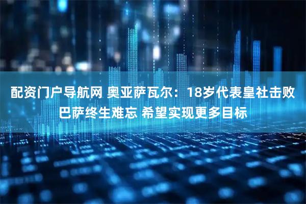 配资门户导航网 奥亚萨瓦尔：18岁代表皇社击败巴萨终生难忘 希望实现更多目标