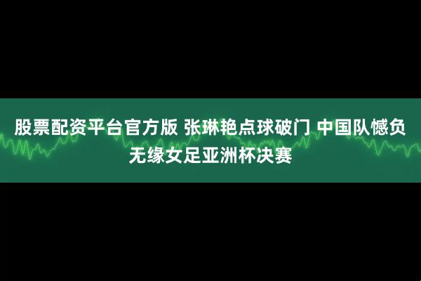 股票配资平台官方版 张琳艳点球破门 中国队憾负无缘女足亚洲杯决赛