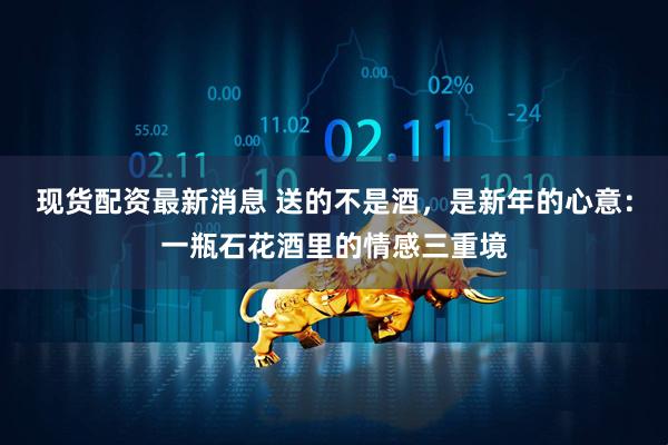 现货配资最新消息 送的不是酒，是新年的心意：一瓶石花酒里的情感三重境