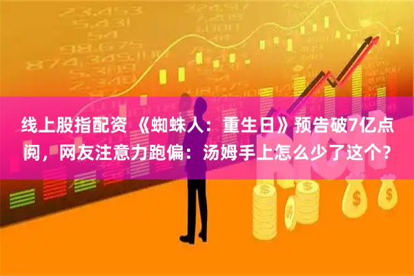 线上股指配资 《蜘蛛人：重生日》预告破7亿点阅，网友注意力跑偏：汤姆手上怎么少了这个？