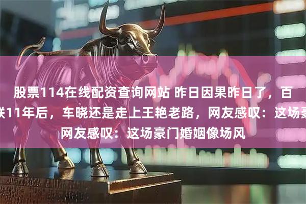 股票114在线配资查询网站 昨日因果昨日了，百亿富豪老公失联11年后，车晓还是走上王艳老路，网友感叹：这场豪门婚姻像场风
