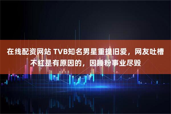 在线配资网站 TVB知名男星重提旧爱，网友吐槽不红是有原因的，因睡粉事业尽毁
