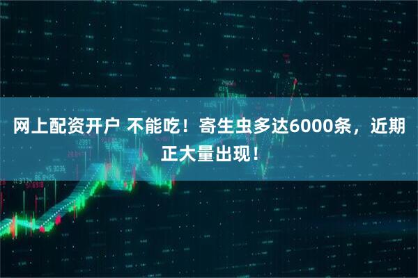 网上配资开户 不能吃！寄生虫多达6000条，近期正大量出现！